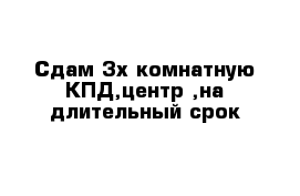 Сдам 3х комнатную КПД,центр ,на длительный срок 